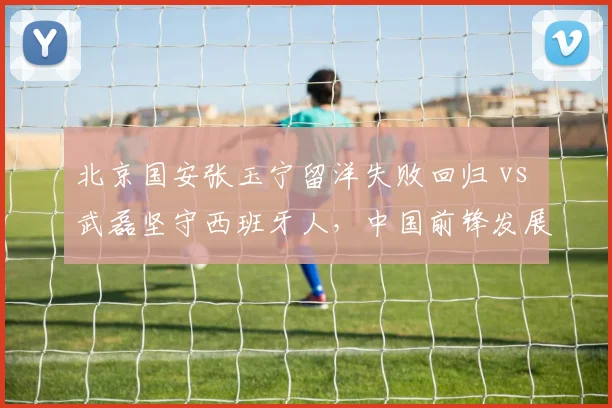 北京国安张玉宁留洋失败回归 vs 武磊坚守西班牙人，中国前锋发展路径对比