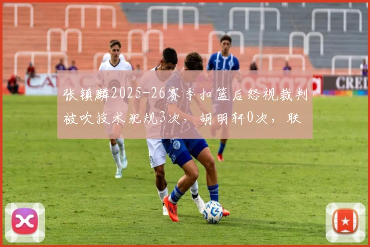 张镇麟2025-26赛季扣篮后怒视裁判被吹技术犯规3次，胡明轩0次，联赛情绪管控对比
