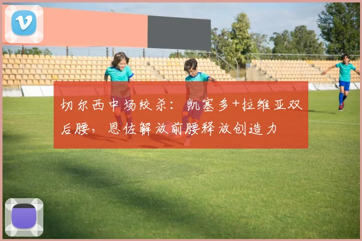 切尔西中场绞杀：凯塞多+拉维亚双后腰，恩佐解放前腰释放创造力
