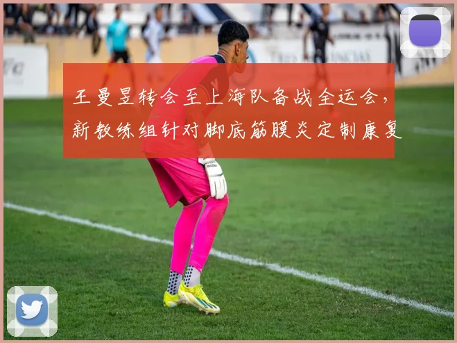 王曼昱转会至上海队备战全运会，新教练组针对脚底筋膜炎定制康复方案
