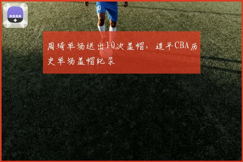 周琦单场送出10次盖帽，追平CBA历史单场盖帽纪录