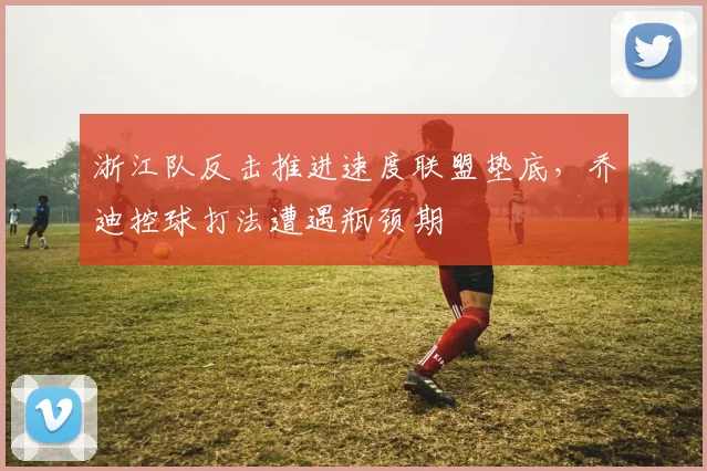浙江队反击推进速度联盟垫底，乔迪控球打法遭遇瓶颈期