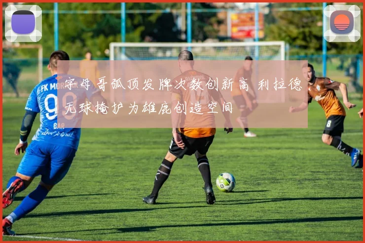字母哥弧顶发牌次数创新高 利拉德无球掩护为雄鹿创造空间