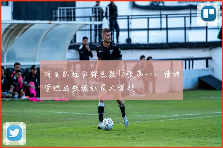 河南队红黄牌总数45张第一，情绪管理成教练组最大课题