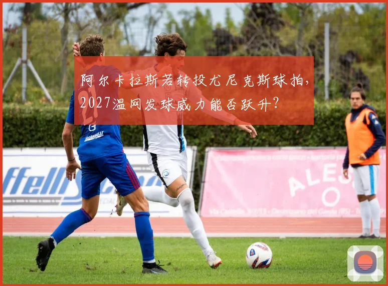 阿尔卡拉斯若转投尤尼克斯球拍，2027温网发球威力能否跃升？